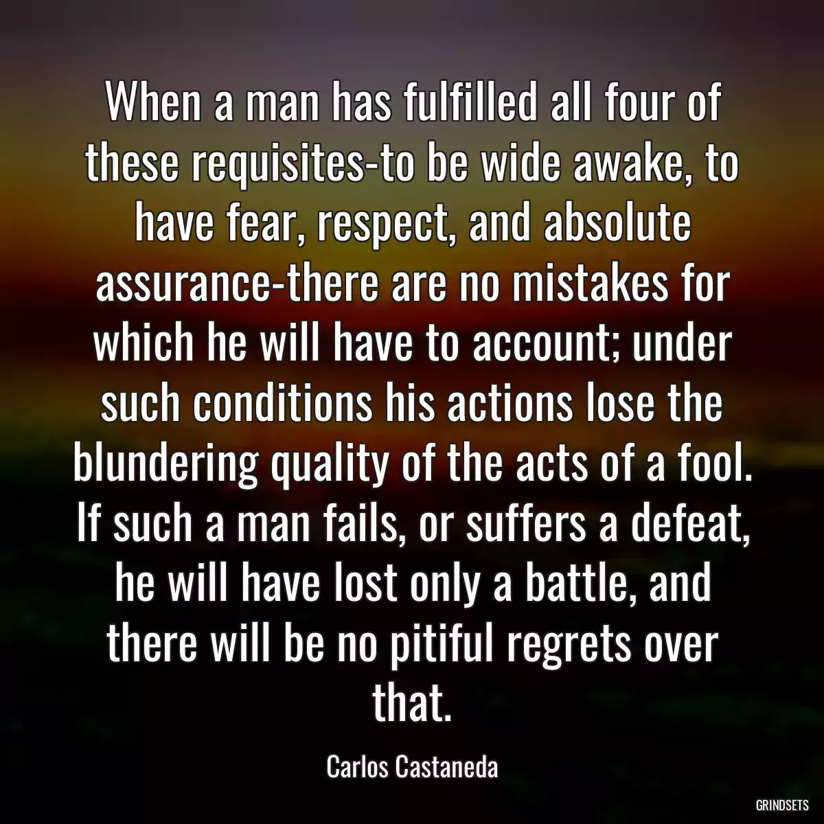 When a man has fulfilled all four of these requisites-to be wide awake, to have fear, respect, and absolute assurance-there are no mistakes for which he will have to account; under such conditions his actions lose the blundering quality of the acts of a fool. If such a man fails, or suffers a defeat, he will have lost only a battle, and there will be no pitiful regrets over that.