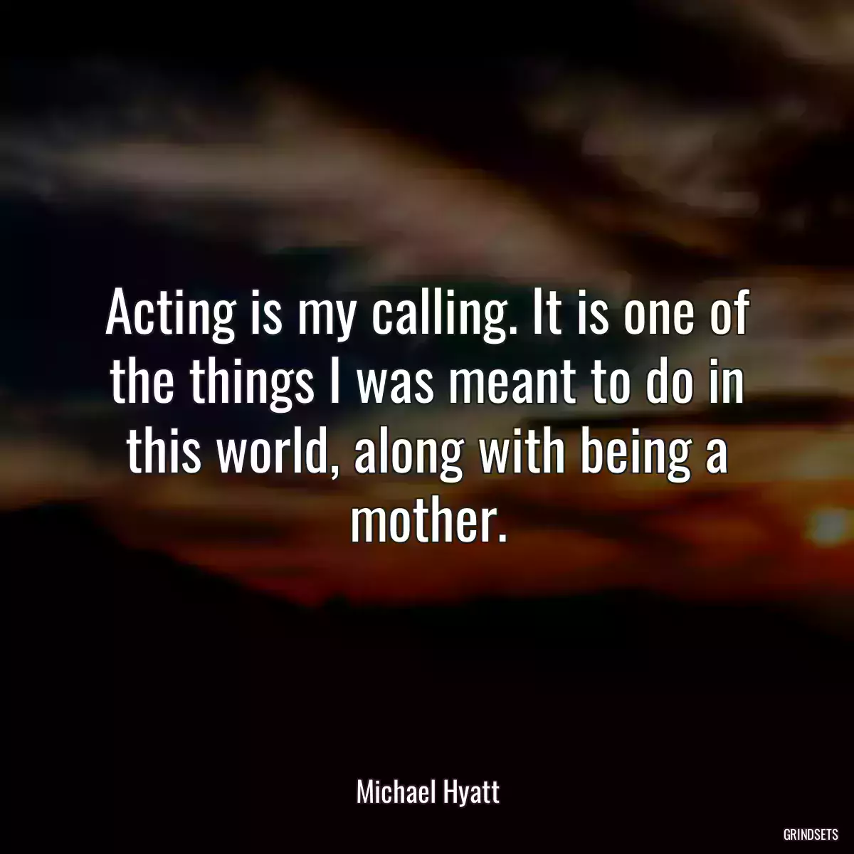 Acting is my calling. It is one of the things I was meant to do in this world, along with being a mother.