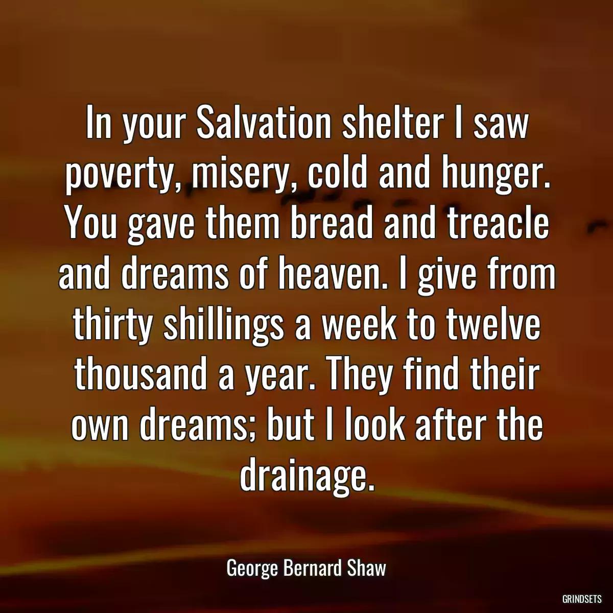 In your Salvation shelter I saw poverty, misery, cold and hunger. You gave them bread and treacle and dreams of heaven. I give from thirty shillings a week to twelve thousand a year. They find their own dreams; but I look after the drainage.