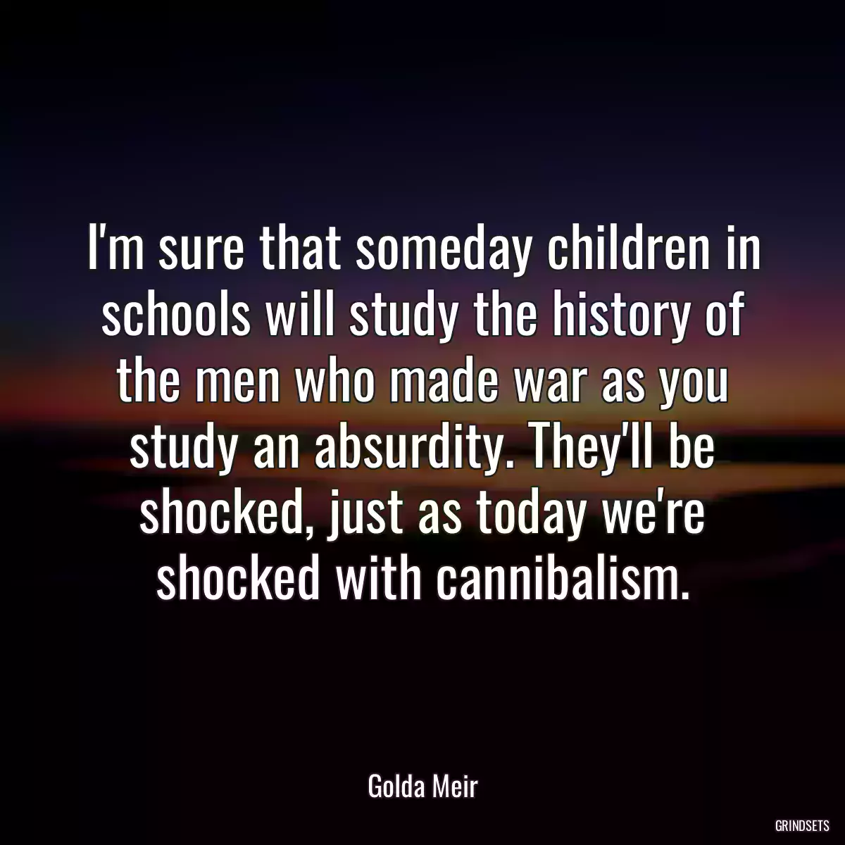 I\'m sure that someday children in schools will study the history of the men who made war as you study an absurdity. They\'ll be shocked, just as today we\'re shocked with cannibalism.