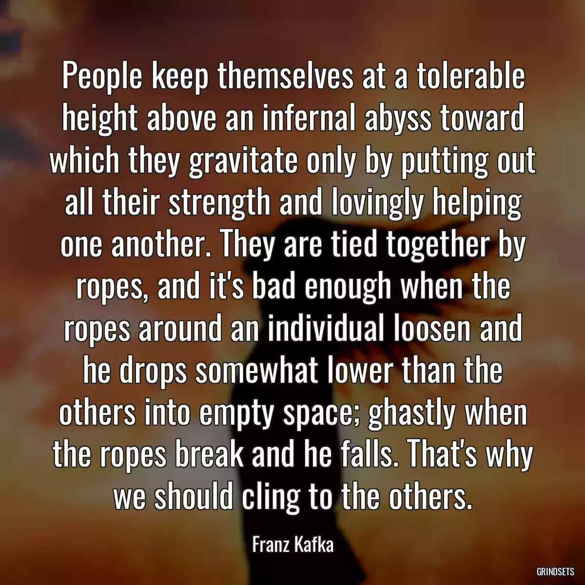 People keep themselves at a tolerable height above an infernal abyss toward which they gravitate only by putting out all their strength and lovingly helping one another. They are tied together by ropes, and it\'s bad enough when the ropes around an individual loosen and he drops somewhat lower than the others into empty space; ghastly when the ropes break and he falls. That\'s why we should cling to the others.