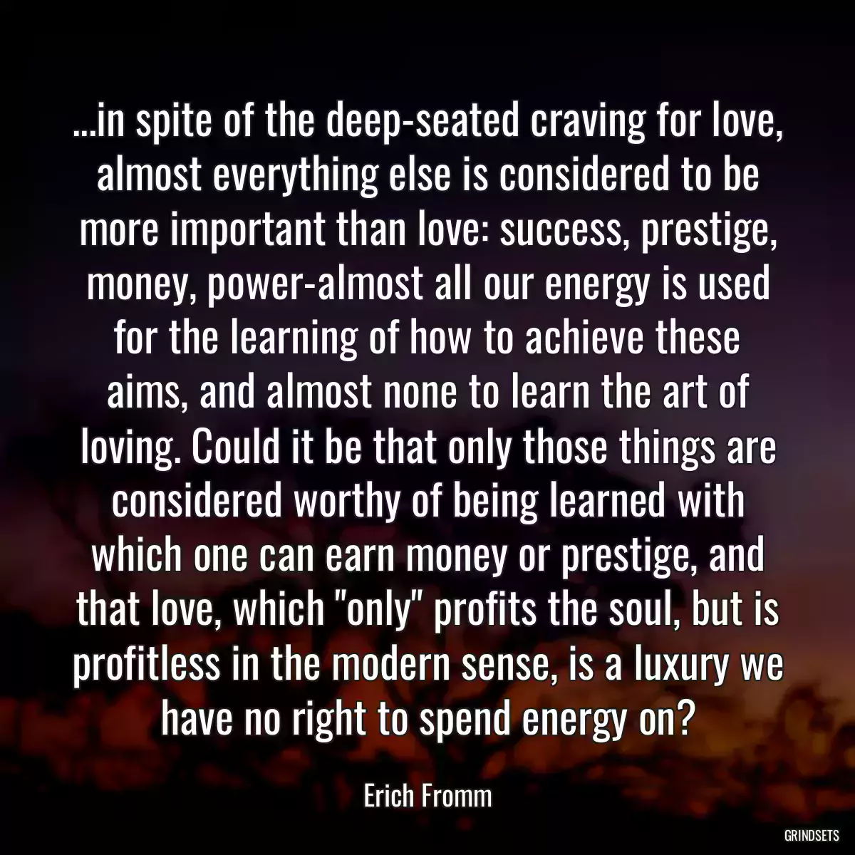 ...in spite of the deep-seated craving for love, almost everything else is considered to be more important than love: success, prestige, money, power-almost all our energy is used for the learning of how to achieve these aims, and almost none to learn the art of loving. Could it be that only those things are considered worthy of being learned with which one can earn money or prestige, and that love, which \