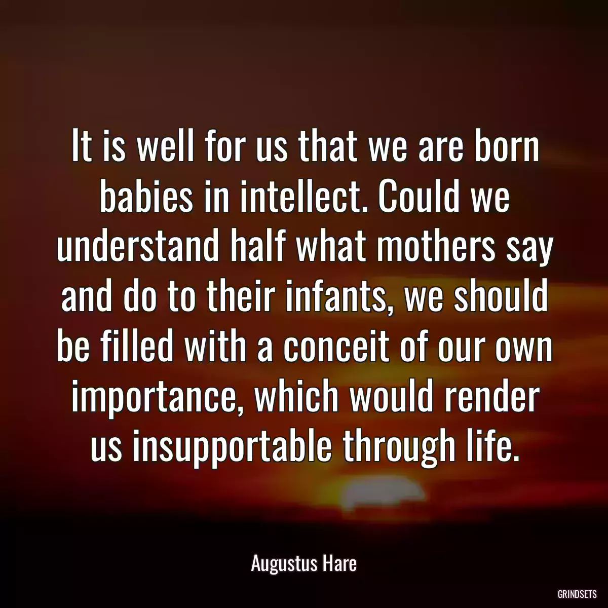 It is well for us that we are born babies in intellect. Could we understand half what mothers say and do to their infants, we should be filled with a conceit of our own importance, which would render us insupportable through life.