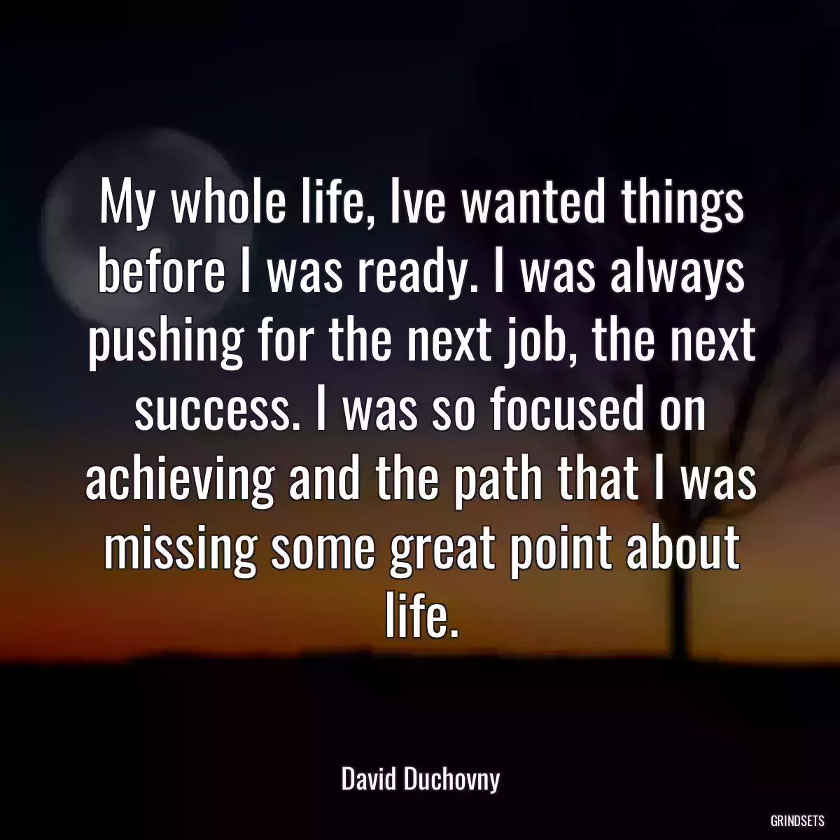 My whole life, Ive wanted things before I was ready. I was always pushing for the next job, the next success. I was so focused on achieving and the path that I was missing some great point about life.