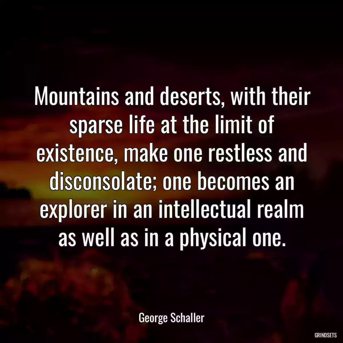 Mountains and deserts, with their sparse life at the limit of existence, make one restless and disconsolate; one becomes an explorer in an intellectual realm as well as in a physical one.