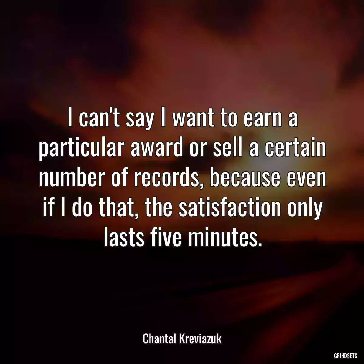 I can\'t say I want to earn a particular award or sell a certain number of records, because even if I do that, the satisfaction only lasts five minutes.