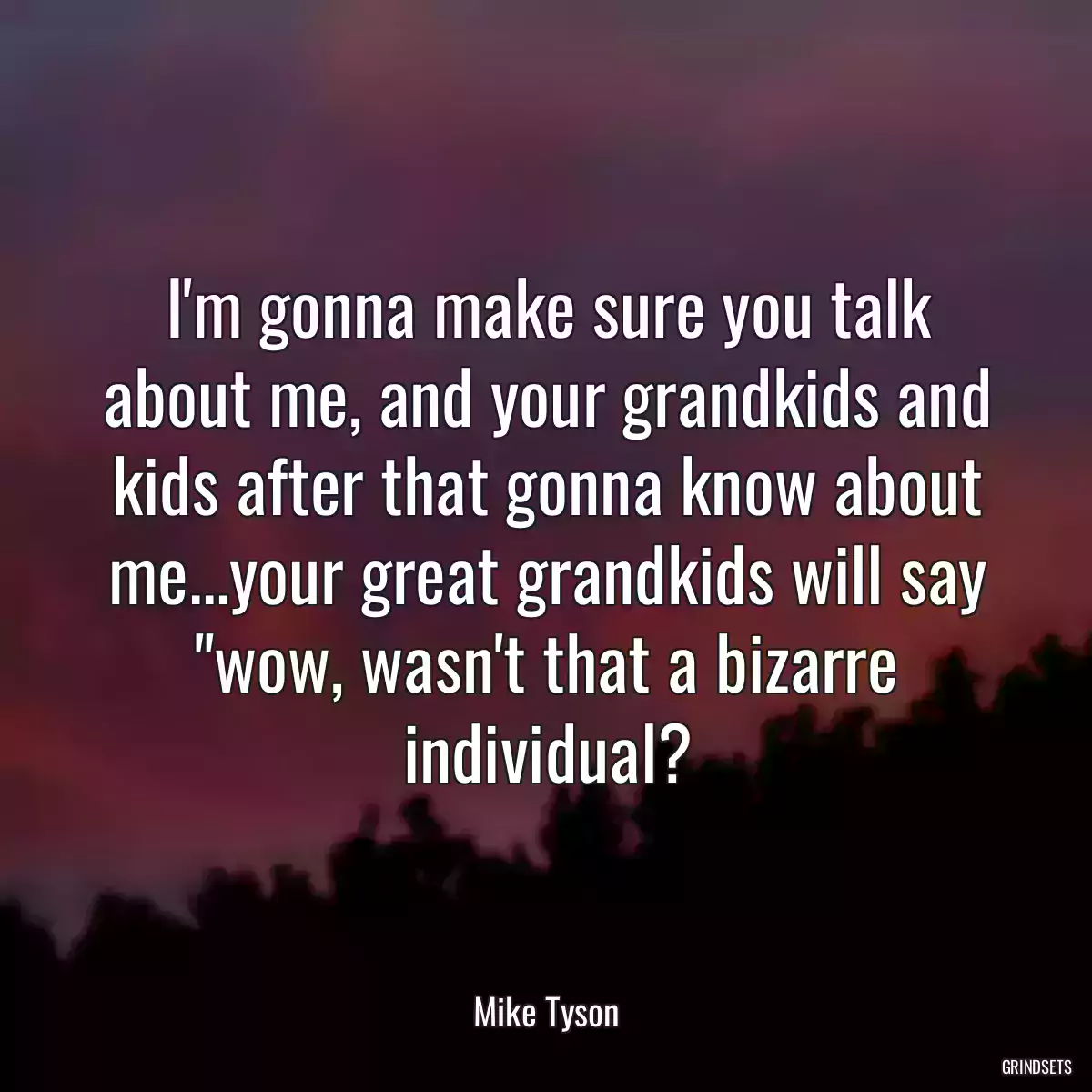 I\'m gonna make sure you talk about me, and your grandkids and kids after that gonna know about me...your great grandkids will say \