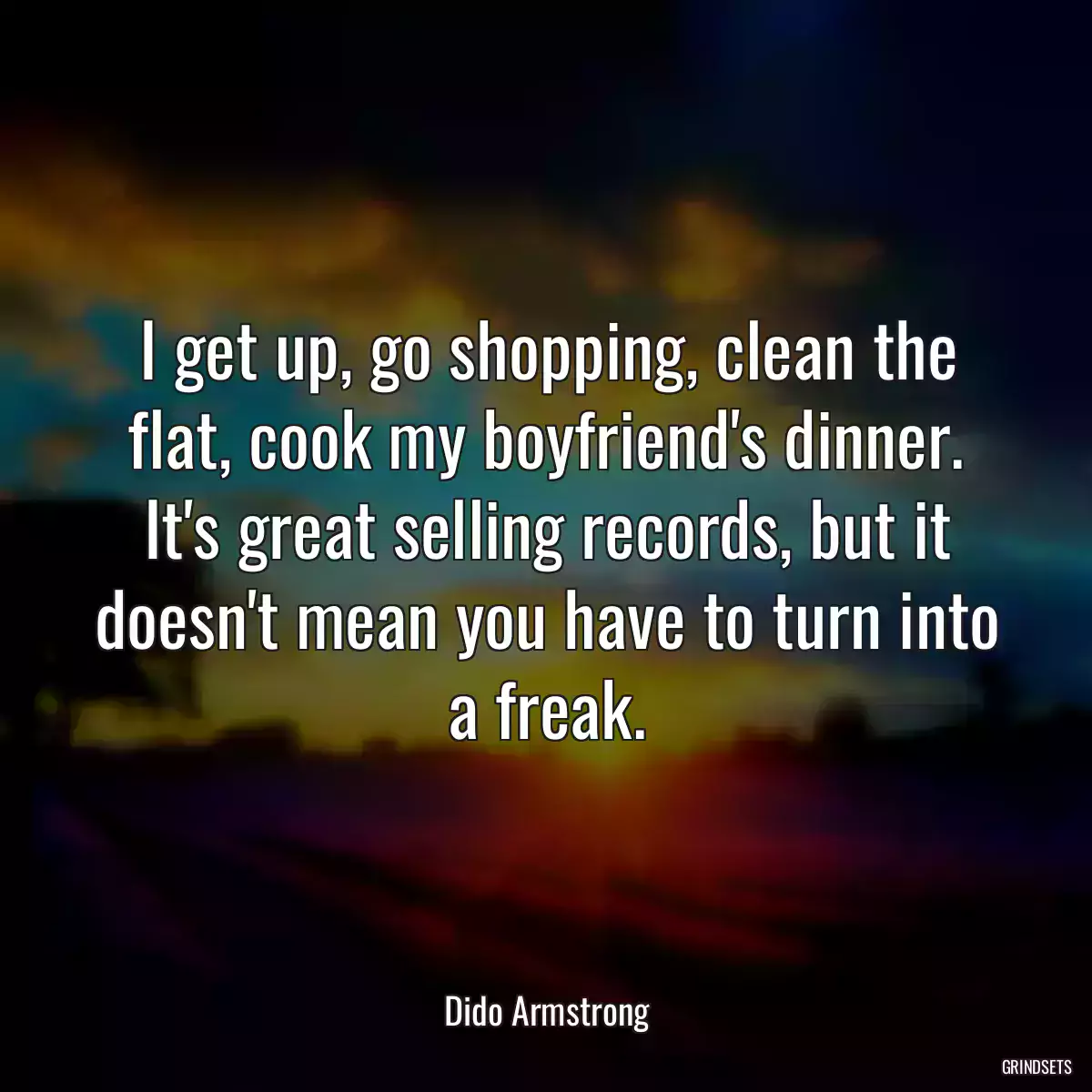 I get up, go shopping, clean the flat, cook my boyfriend\'s dinner. It\'s great selling records, but it doesn\'t mean you have to turn into a freak.