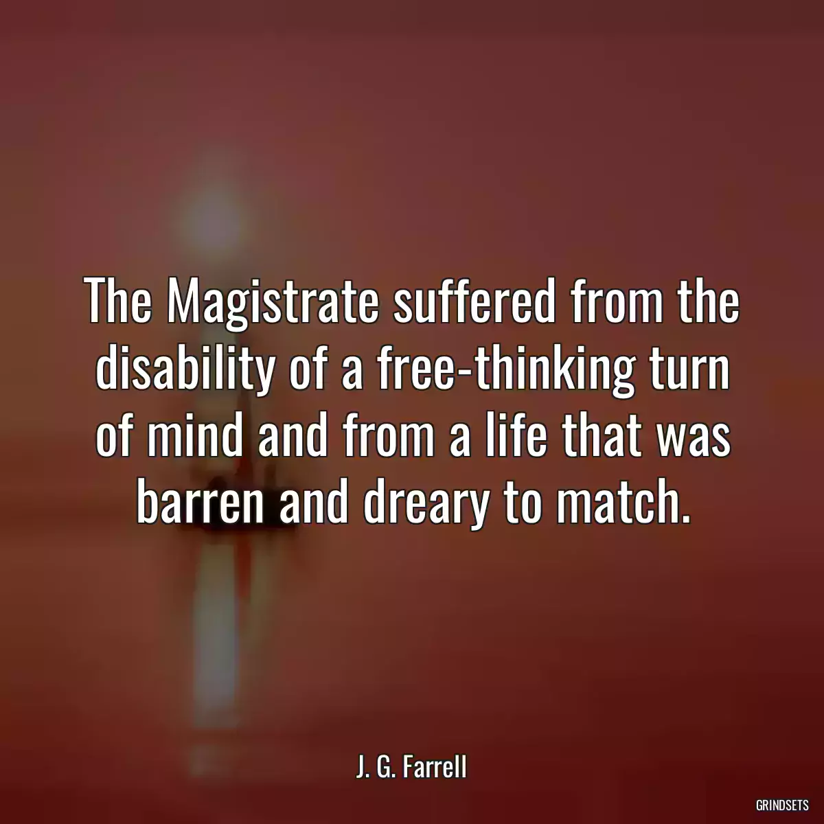 The Magistrate suffered from the disability of a free-thinking turn of mind and from a life that was barren and dreary to match.