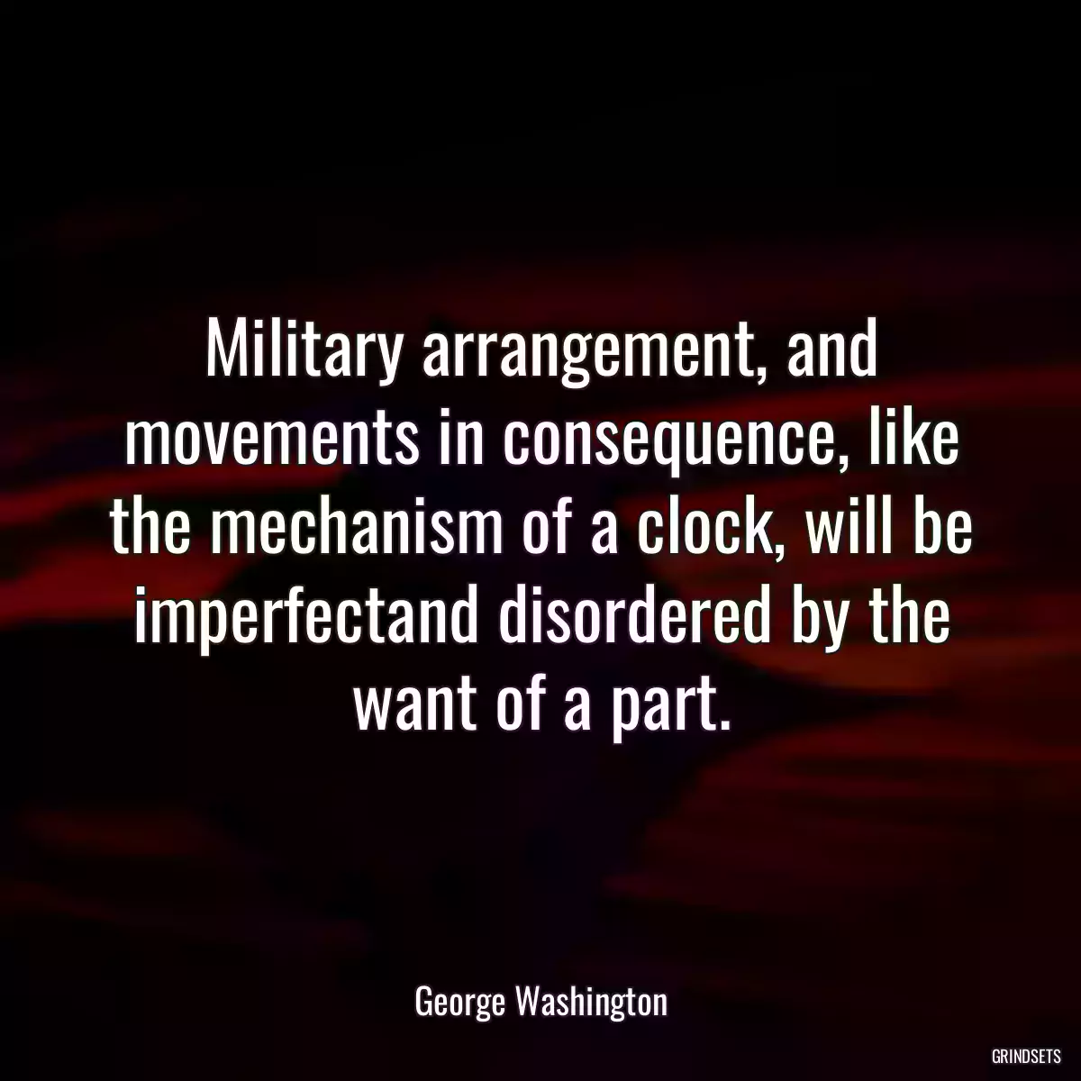 Military arrangement, and movements in consequence, like the mechanism of a clock, will be imperfectand disordered by the want of a part.