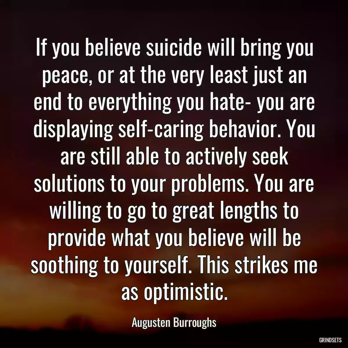 If you believe suicide will bring you peace, or at the very least just an end to everything you hate- you are displaying self-caring behavior. You are still able to actively seek solutions to your problems. You are willing to go to great lengths to provide what you believe will be soothing to yourself. This strikes me as optimistic.