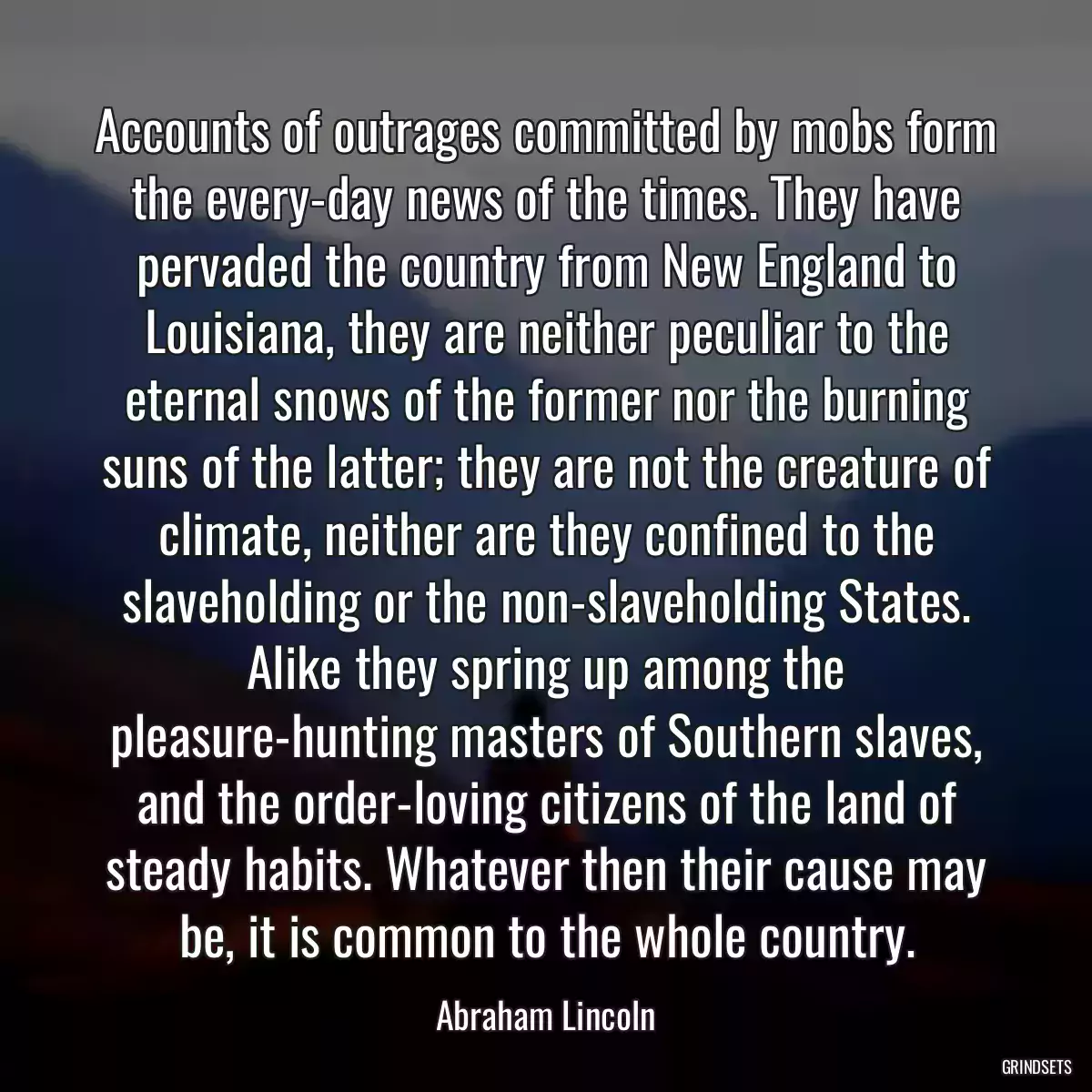 Accounts of outrages committed by mobs form the every-day news of the times. They have pervaded the country from New England to Louisiana, they are neither peculiar to the eternal snows of the former nor the burning suns of the latter; they are not the creature of climate, neither are they confined to the slaveholding or the non-slaveholding States. Alike they spring up among the pleasure-hunting masters of Southern slaves, and the order-loving citizens of the land of steady habits. Whatever then their cause may be, it is common to the whole country.