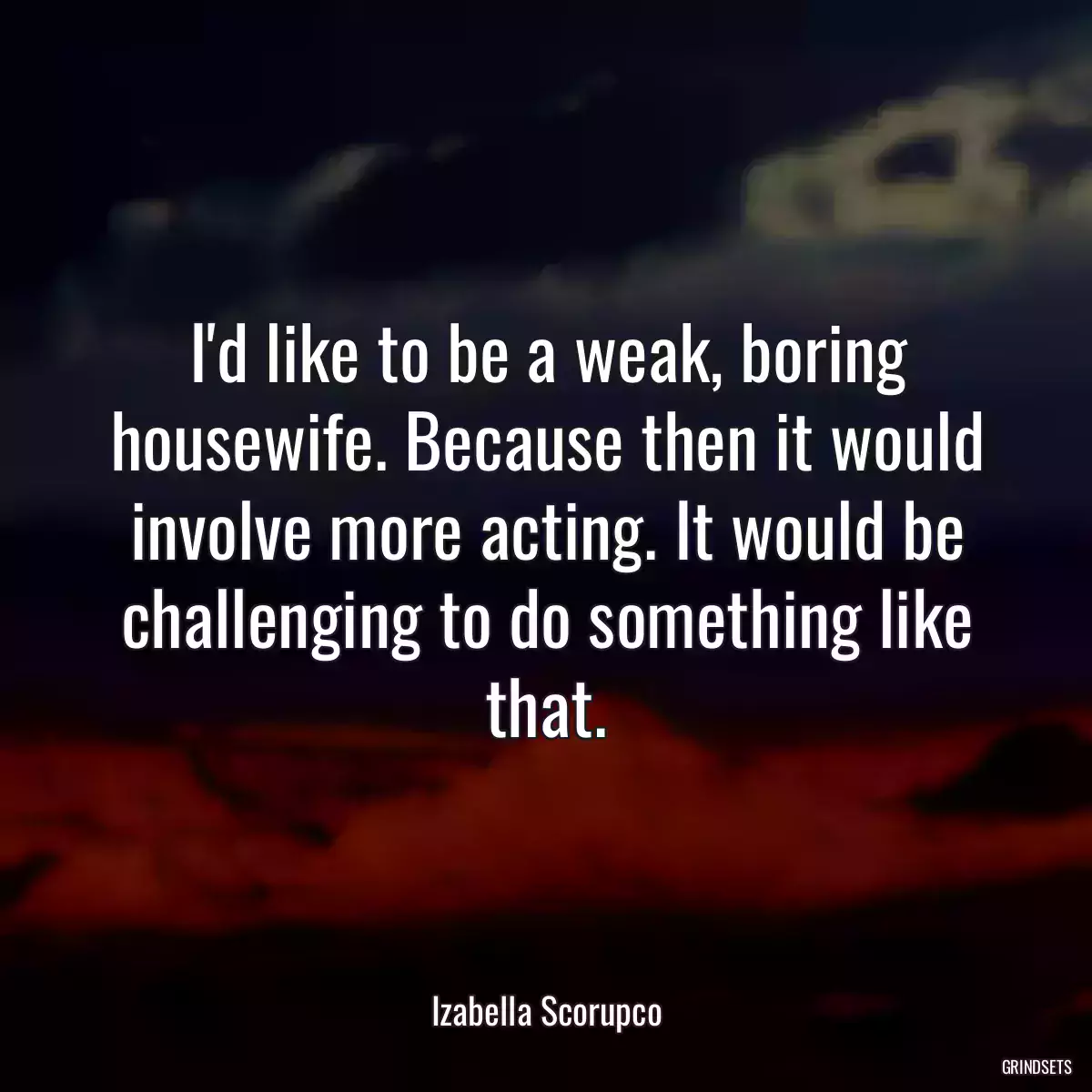 I\'d like to be a weak, boring housewife. Because then it would involve more acting. It would be challenging to do something like that.