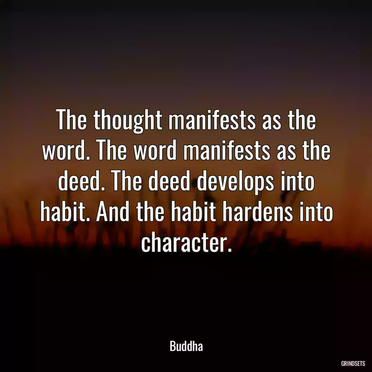 The thought manifests as the word. The word manifests as the deed. The deed develops into habit. And the habit hardens into character.