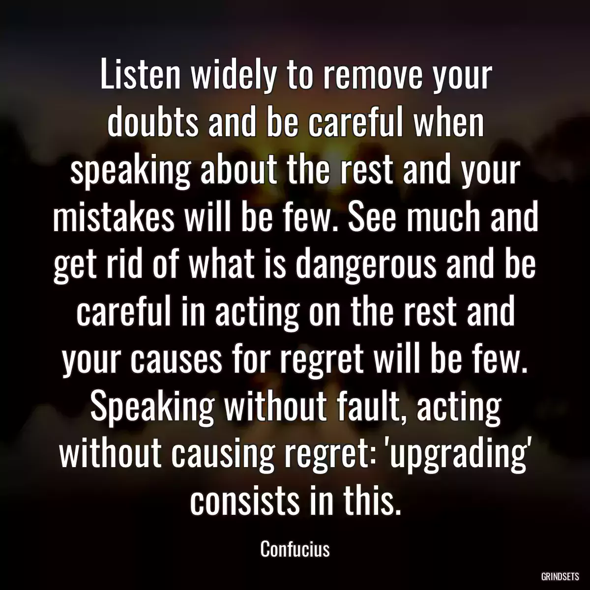 Listen widely to remove your doubts and be careful when speaking about the rest and your mistakes will be few. See much and get rid of what is dangerous and be careful in acting on the rest and your causes for regret will be few. Speaking without fault, acting without causing regret: \'upgrading\' consists in this.