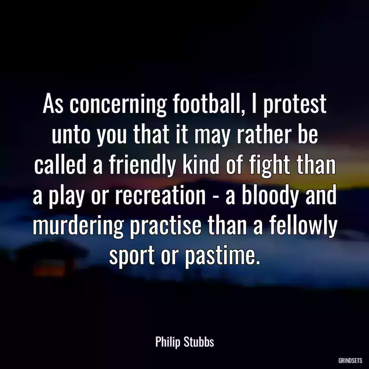 As concerning football, I protest unto you that it may rather be called a friendly kind of fight than a play or recreation - a bloody and murdering practise than a fellowly sport or pastime.