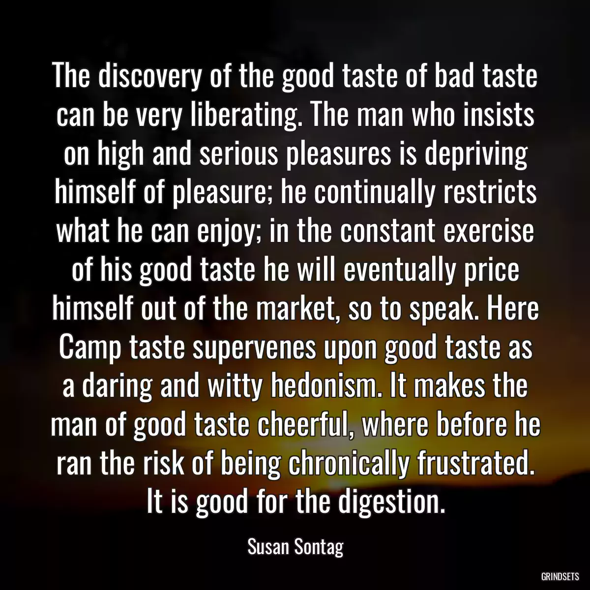 The discovery of the good taste of bad taste can be very liberating. The man who insists on high and serious pleasures is depriving himself of pleasure; he continually restricts what he can enjoy; in the constant exercise of his good taste he will eventually price himself out of the market, so to speak. Here Camp taste supervenes upon good taste as a daring and witty hedonism. It makes the man of good taste cheerful, where before he ran the risk of being chronically frustrated. It is good for the digestion.