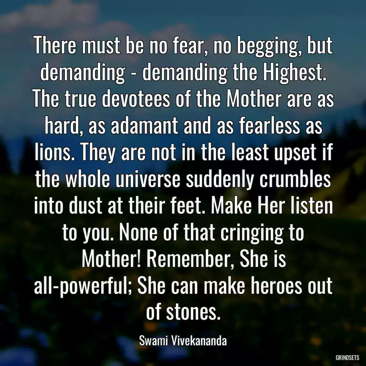 There must be no fear, no begging, but demanding - demanding the Highest. The true devotees of the Mother are as hard, as adamant and as fearless as lions. They are not in the least upset if the whole universe suddenly crumbles into dust at their feet. Make Her listen to you. None of that cringing to Mother! Remember, She is all-powerful; She can make heroes out of stones.