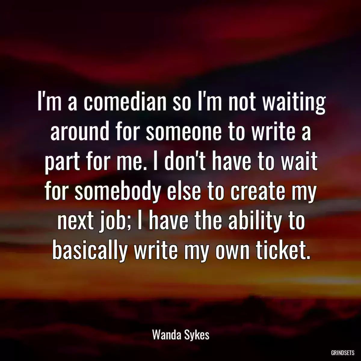 I\'m a comedian so I\'m not waiting around for someone to write a part for me. I don\'t have to wait for somebody else to create my next job; I have the ability to basically write my own ticket.