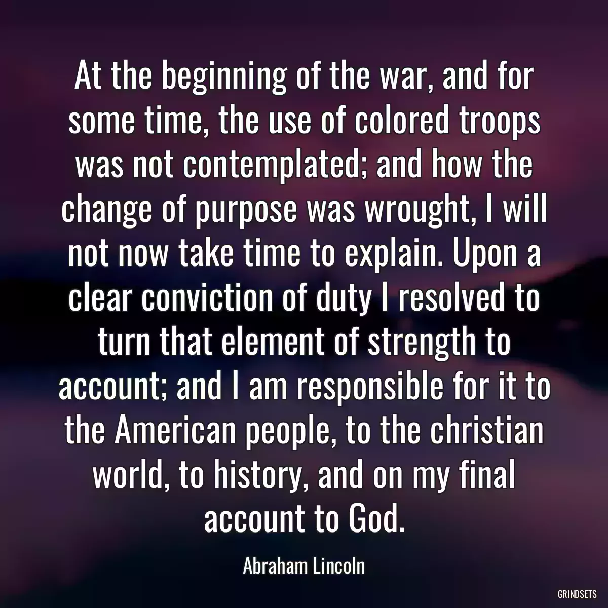 At the beginning of the war, and for some time, the use of colored troops was not contemplated; and how the change of purpose was wrought, I will not now take time to explain. Upon a clear conviction of duty I resolved to turn that element of strength to account; and I am responsible for it to the American people, to the christian world, to history, and on my final account to God.