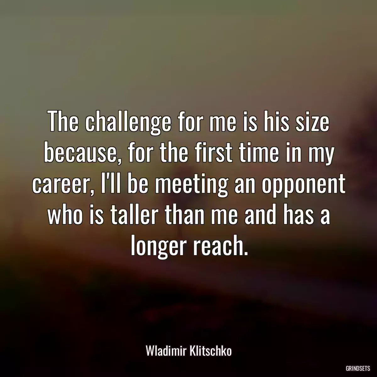 The challenge for me is his size because, for the first time in my career, I\'ll be meeting an opponent who is taller than me and has a longer reach.