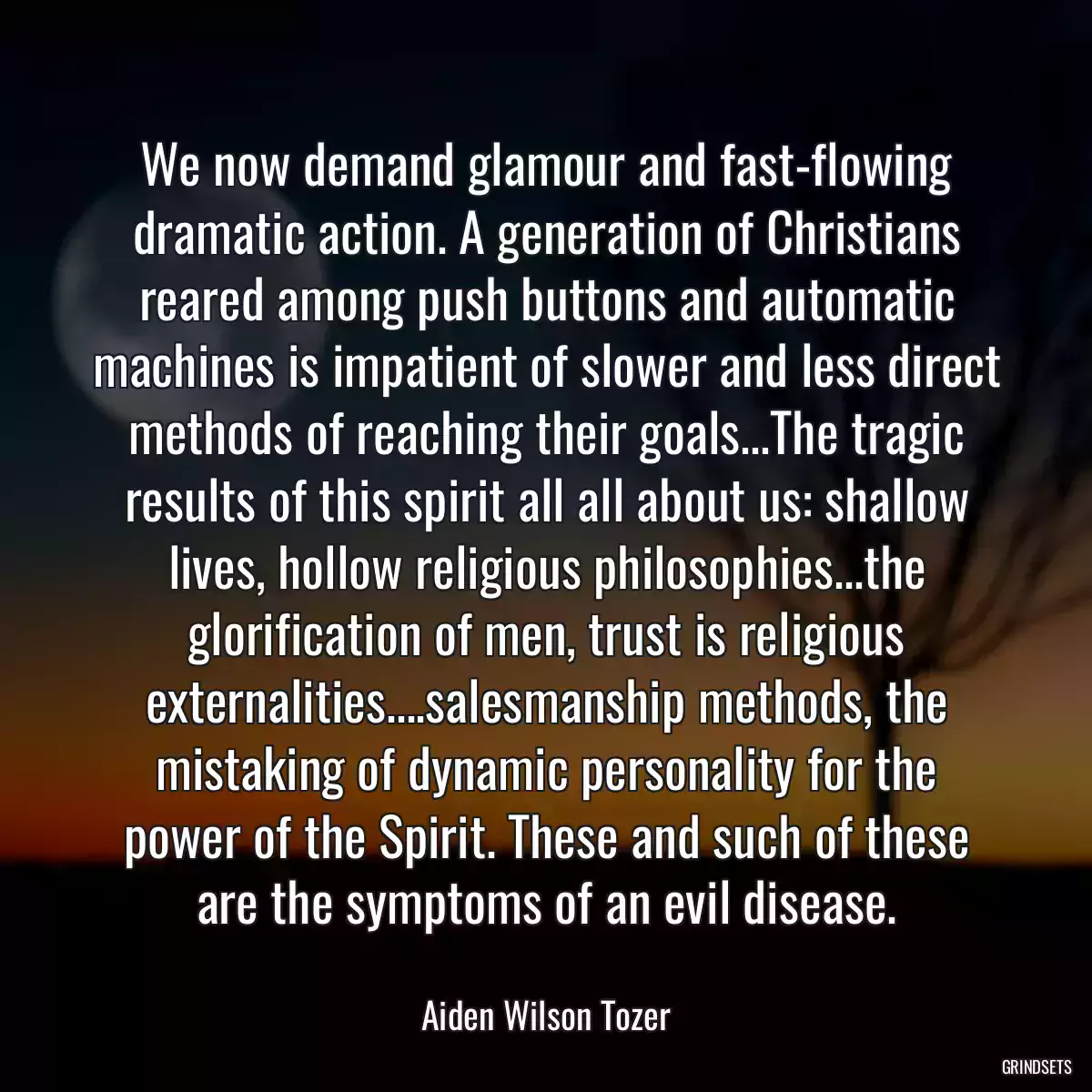 We now demand glamour and fast-flowing dramatic action. A generation of Christians reared among push buttons and automatic machines is impatient of slower and less direct methods of reaching their goals...The tragic results of this spirit all all about us: shallow lives, hollow religious philosophies...the glorification of men, trust is religious externalities....salesmanship methods, the mistaking of dynamic personality for the power of the Spirit. These and such of these are the symptoms of an evil disease.