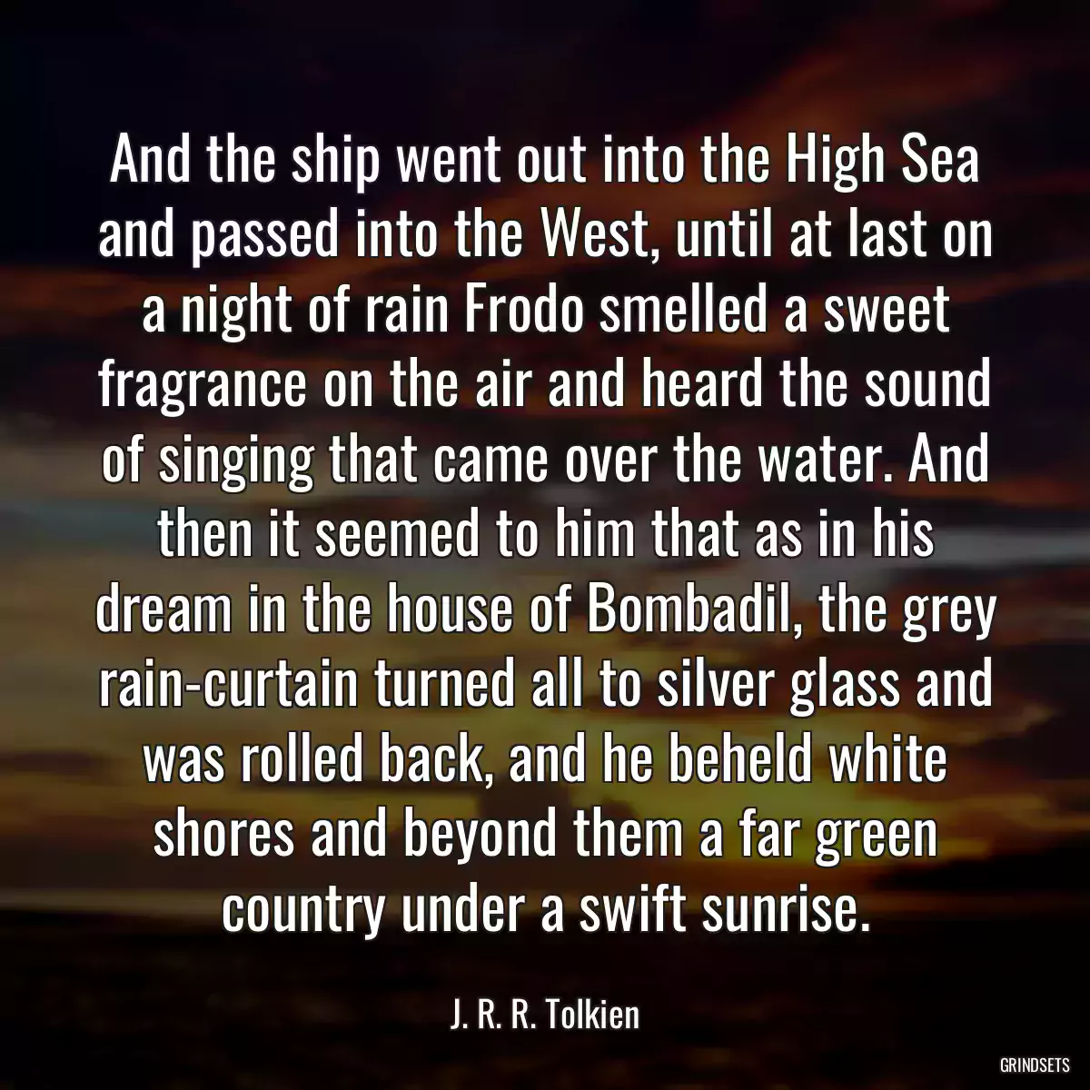 And the ship went out into the High Sea and passed into the West, until at last on a night of rain Frodo smelled a sweet fragrance on the air and heard the sound of singing that came over the water. And then it seemed to him that as in his dream in the house of Bombadil, the grey rain-curtain turned all to silver glass and was rolled back, and he beheld white shores and beyond them a far green country under a swift sunrise.