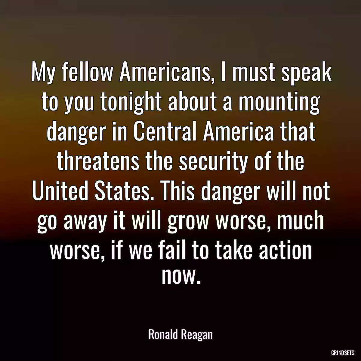 My fellow Americans, I must speak to you tonight about a mounting danger in Central America that threatens the security of the United States. This danger will not go away it will grow worse, much worse, if we fail to take action now.