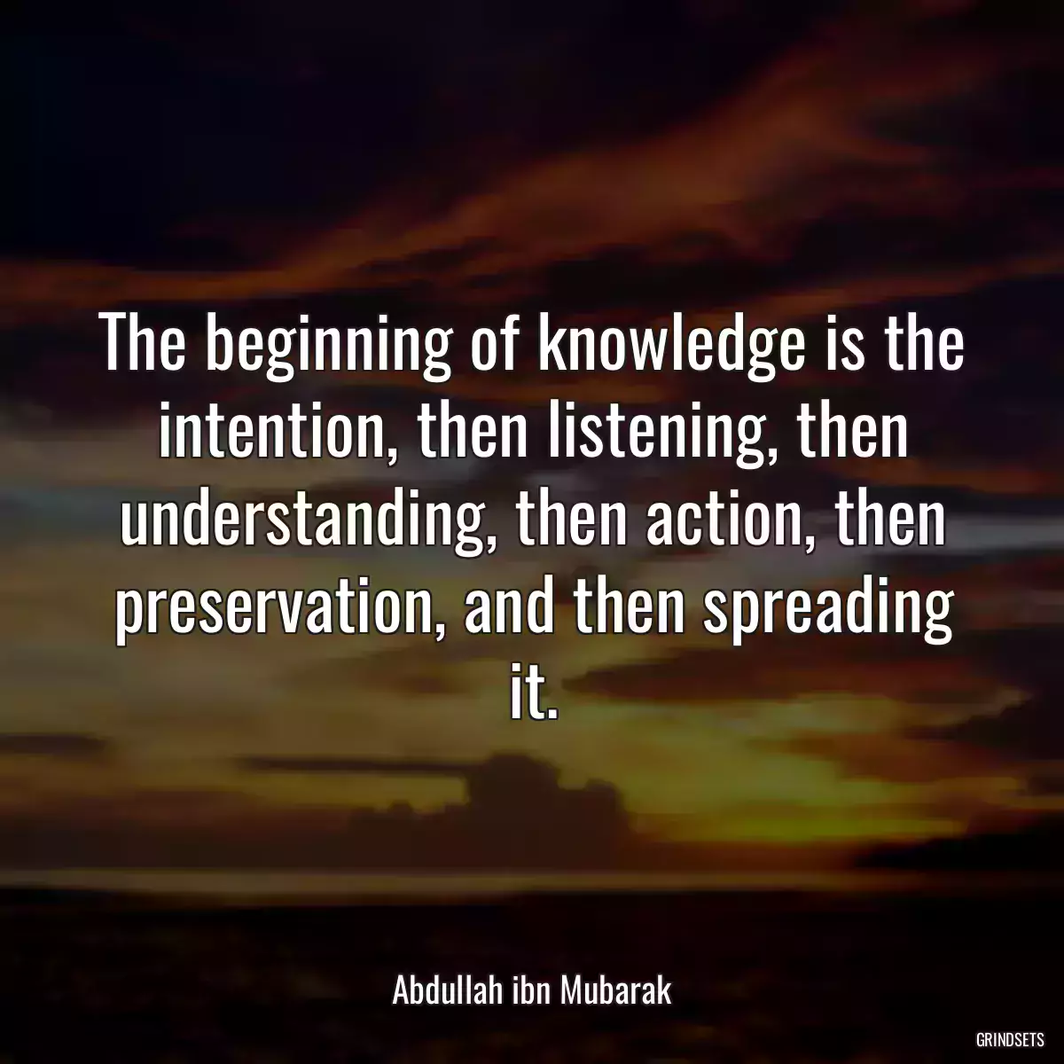 The beginning of knowledge is the intention, then listening, then understanding, then action, then preservation, and then spreading it.