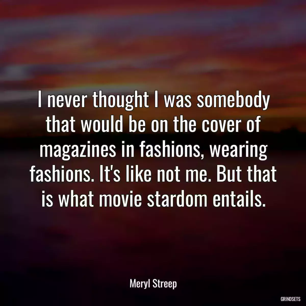 I never thought I was somebody that would be on the cover of magazines in fashions, wearing fashions. It\'s like not me. But that is what movie stardom entails.