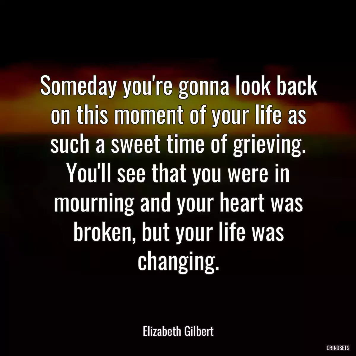 Someday you\'re gonna look back on this moment of your life as such a sweet time of grieving. You\'ll see that you were in mourning and your heart was broken, but your life was changing.