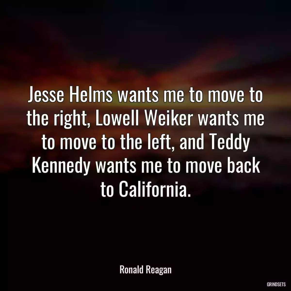 Jesse Helms wants me to move to the right, Lowell Weiker wants me to move to the left, and Teddy Kennedy wants me to move back to California.