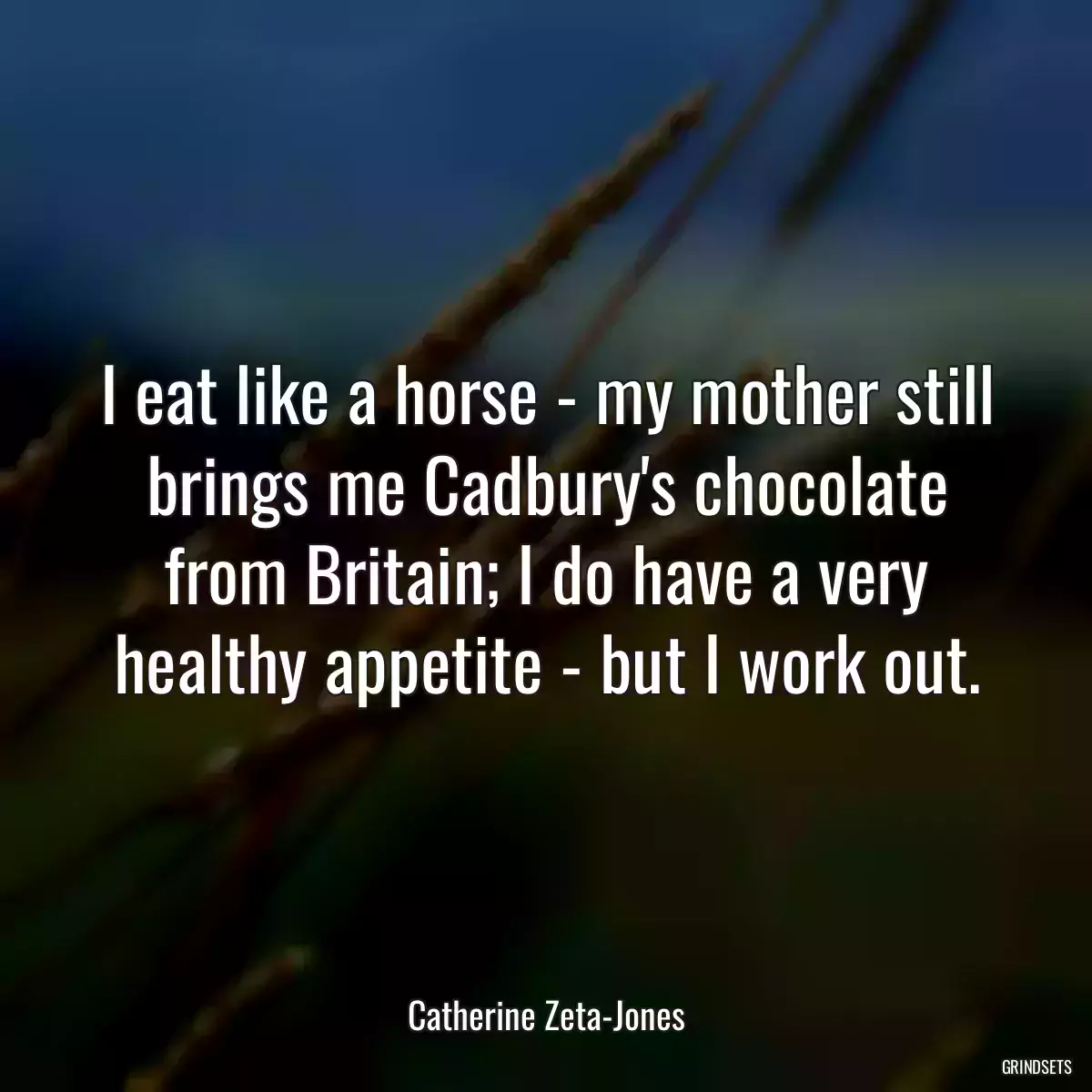 I eat like a horse - my mother still brings me Cadbury\'s chocolate from Britain; I do have a very healthy appetite - but I work out.