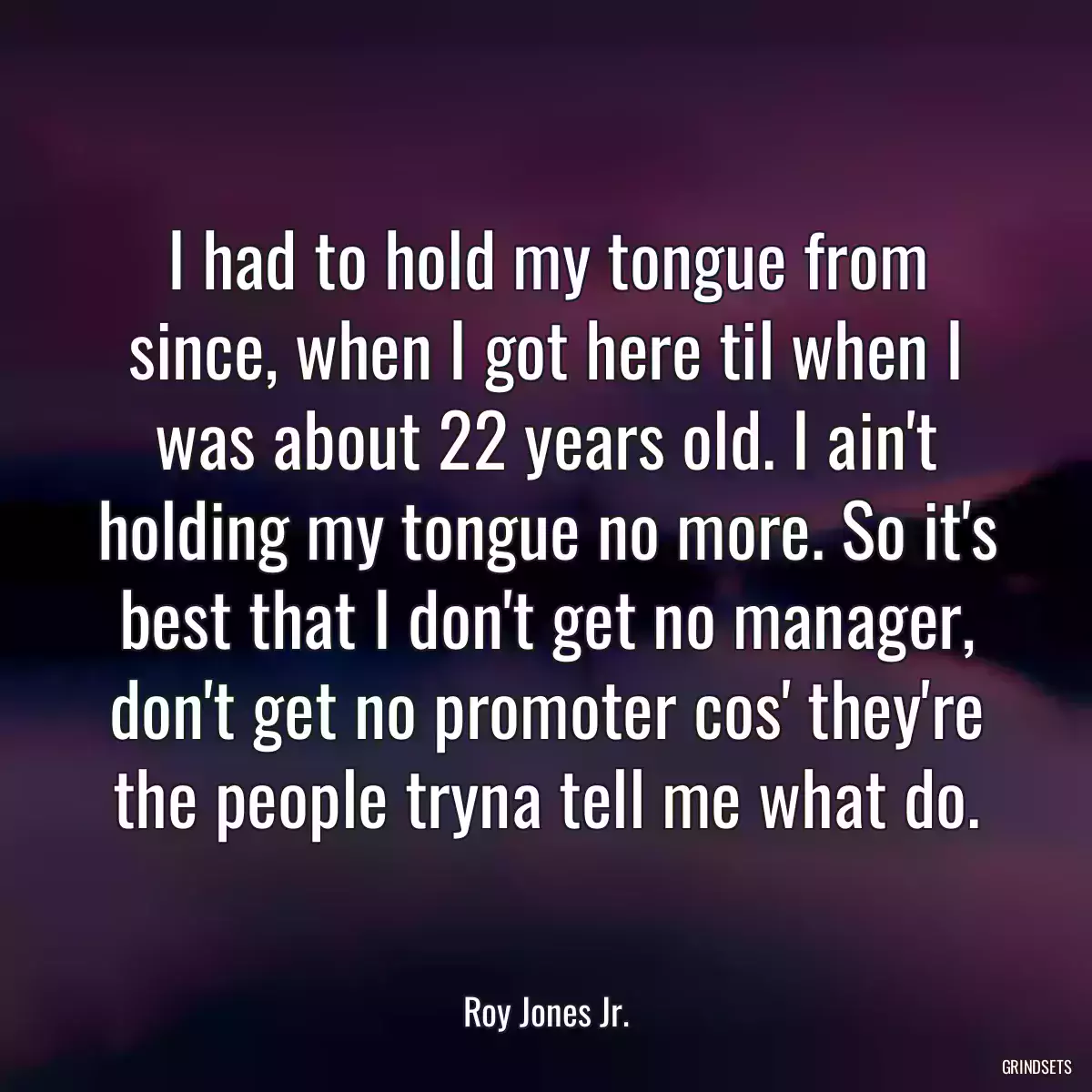 I had to hold my tongue from since, when I got here til when I was about 22 years old. I ain\'t holding my tongue no more. So it\'s best that I don\'t get no manager, don\'t get no promoter cos\' they\'re the people tryna tell me what do.