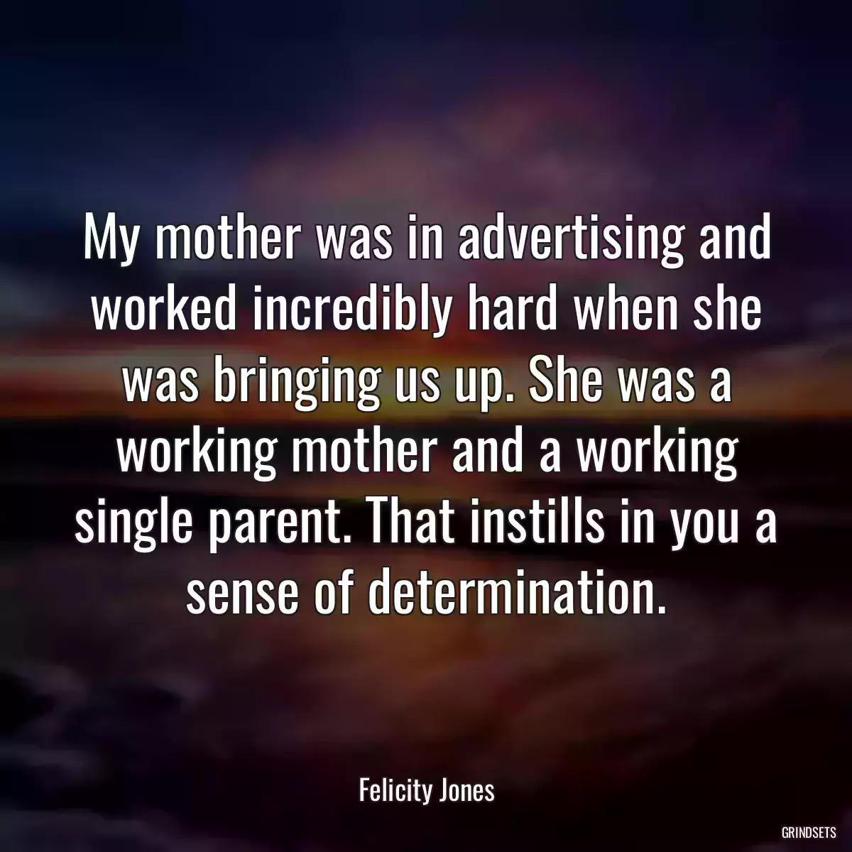 My mother was in advertising and worked incredibly hard when she was bringing us up. She was a working mother and a working single parent. That instills in you a sense of determination.