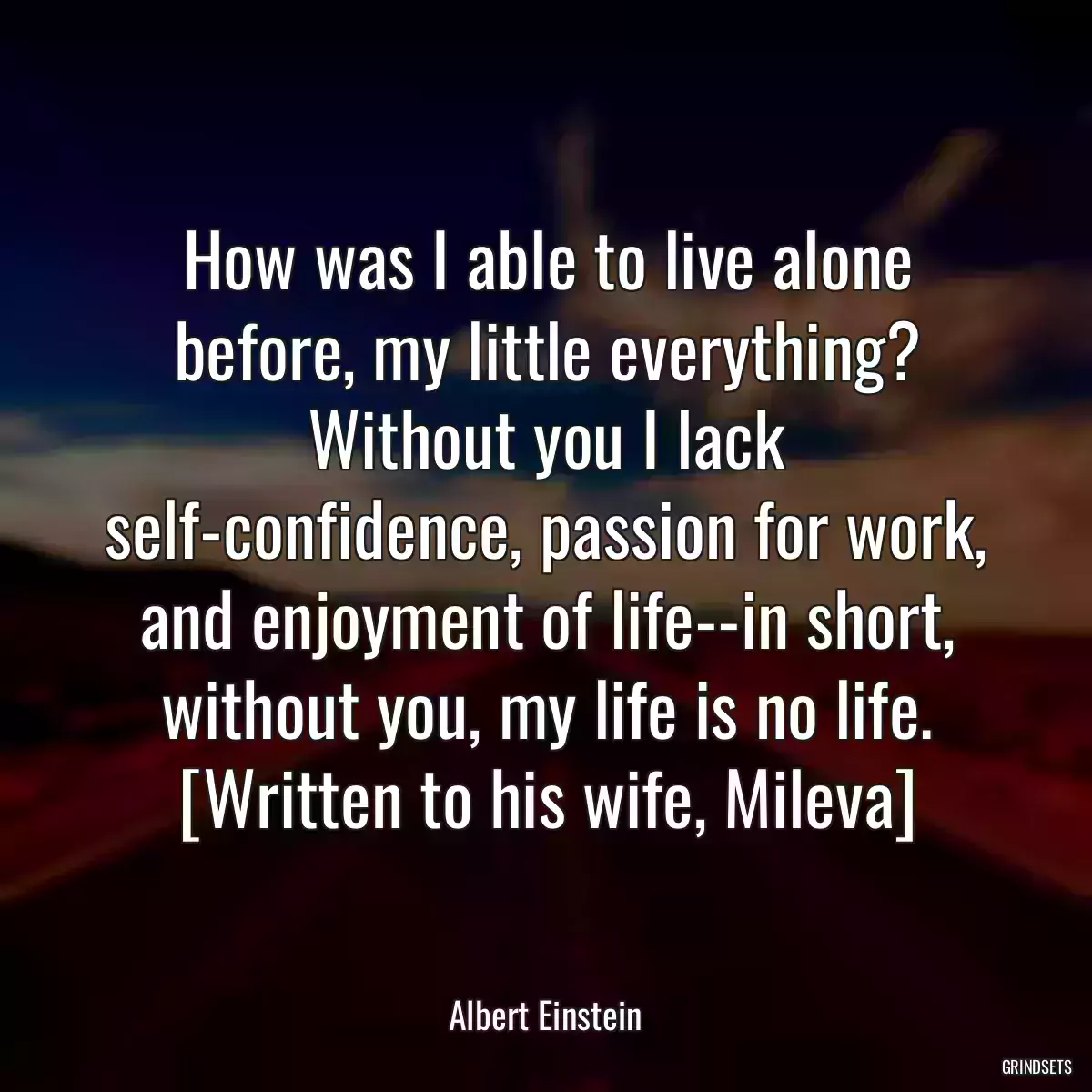 How was I able to live alone before, my little everything? Without you I lack self-confidence, passion for work, and enjoyment of life--in short, without you, my life is no life. [Written to his wife, Mileva]