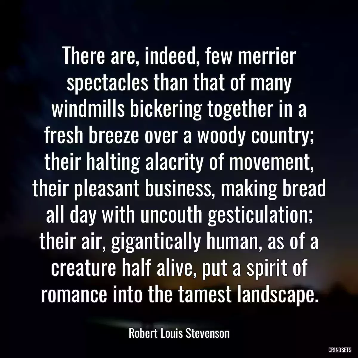 There are, indeed, few merrier spectacles than that of many windmills bickering together in a fresh breeze over a woody country; their halting alacrity of movement, their pleasant business, making bread all day with uncouth gesticulation; their air, gigantically human, as of a creature half alive, put a spirit of romance into the tamest landscape.