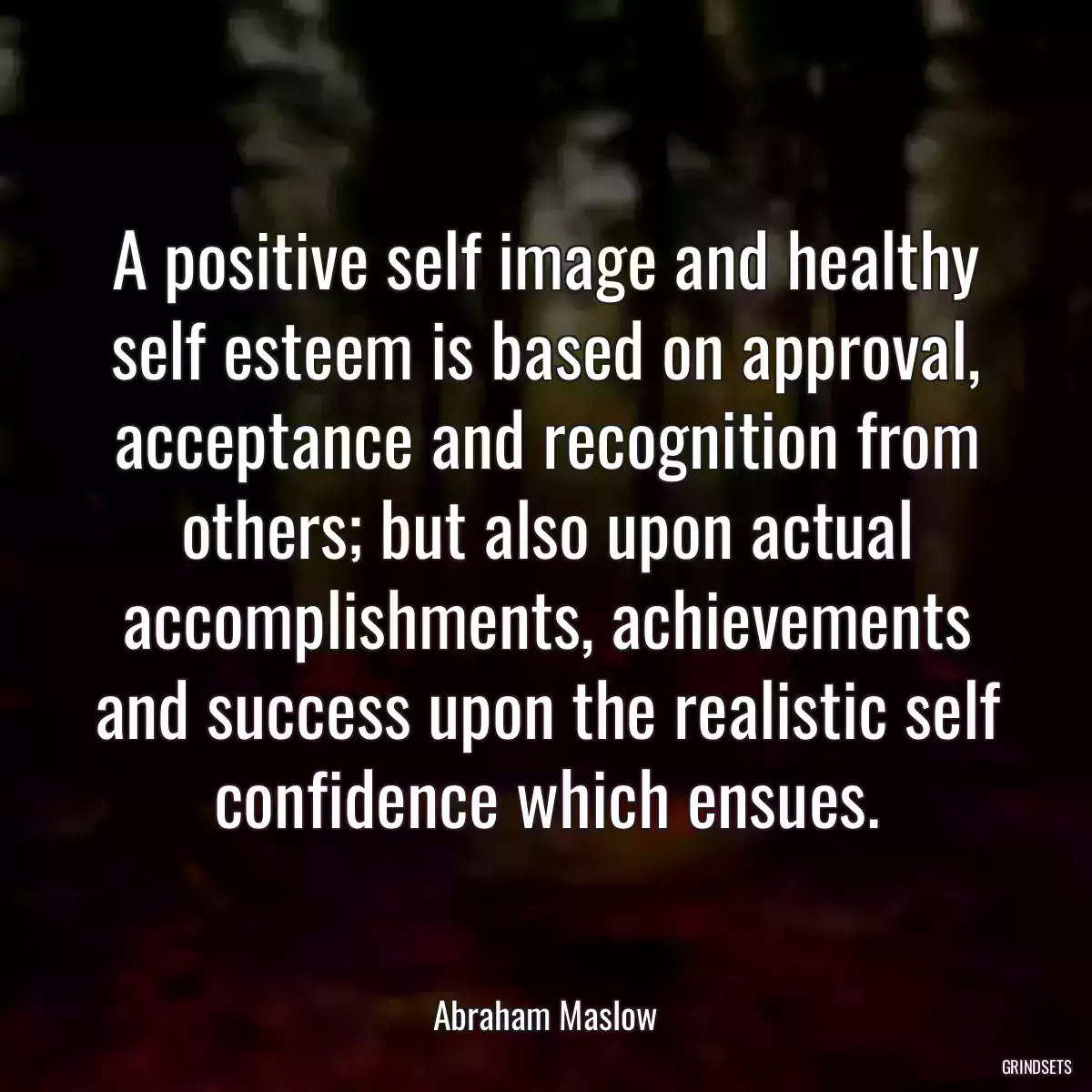 A positive self image and healthy self esteem is based on approval, acceptance and recognition from others; but also upon actual accomplishments, achievements and success upon the realistic self confidence which ensues.