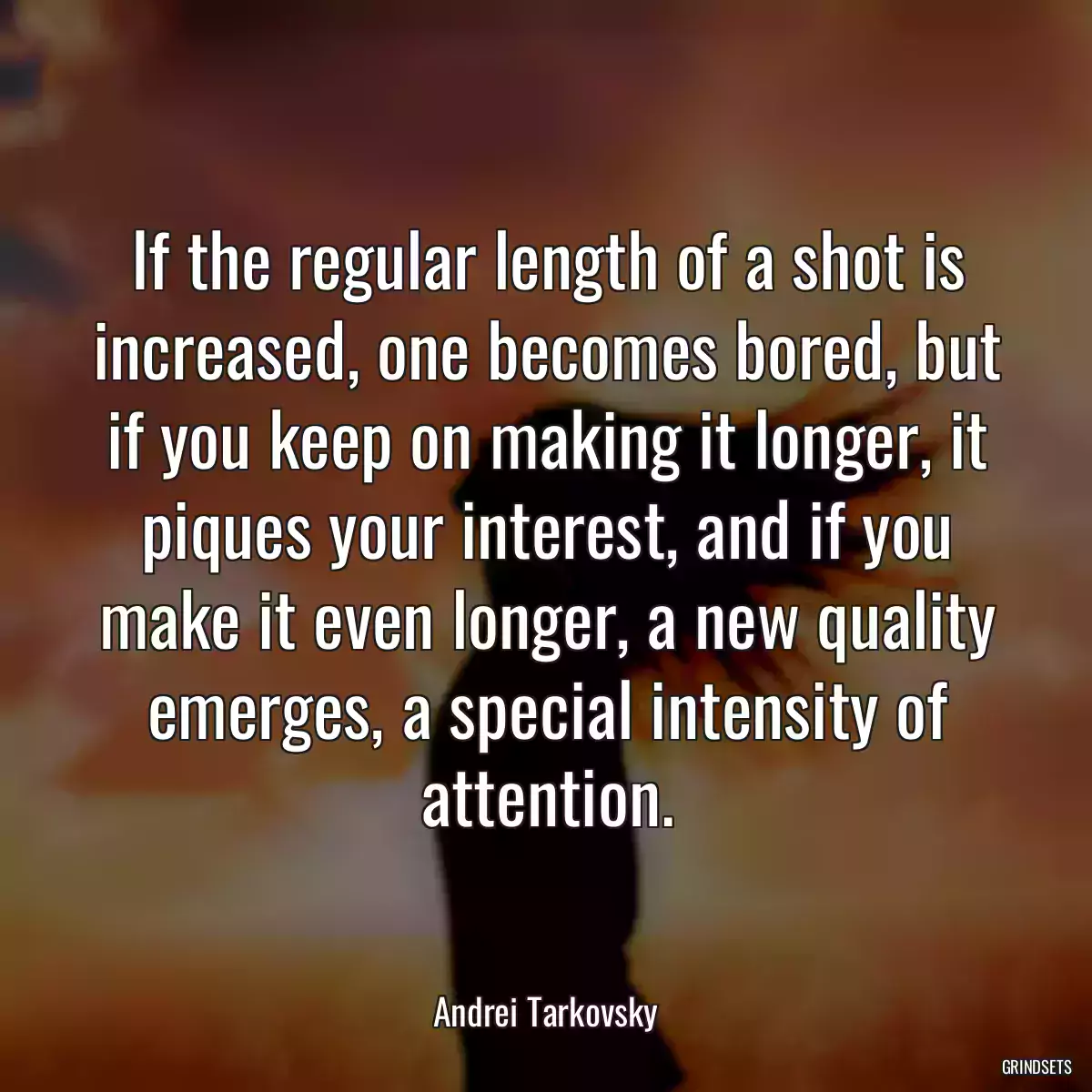 If the regular length of a shot is increased, one becomes bored, but if you keep on making it longer, it piques your interest, and if you make it even longer, a new quality emerges, a special intensity of attention.