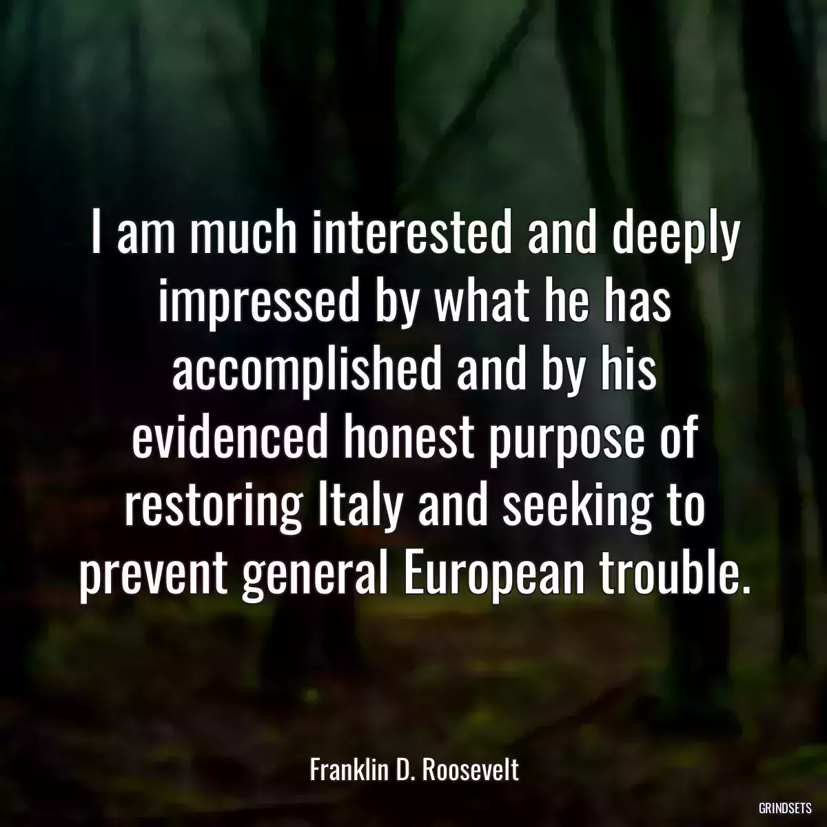 I am much interested and deeply impressed by what he has accomplished and by his evidenced honest purpose of restoring Italy and seeking to prevent general European trouble.