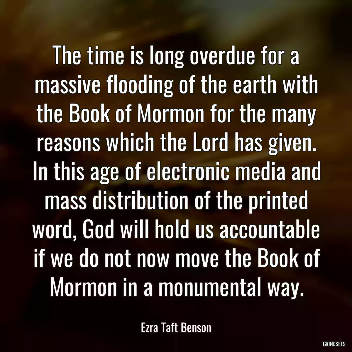 The time is long overdue for a massive flooding of the earth with the Book of Mormon for the many reasons which the Lord has given. In this age of electronic media and mass distribution of the printed word, God will hold us accountable if we do not now move the Book of Mormon in a monumental way.