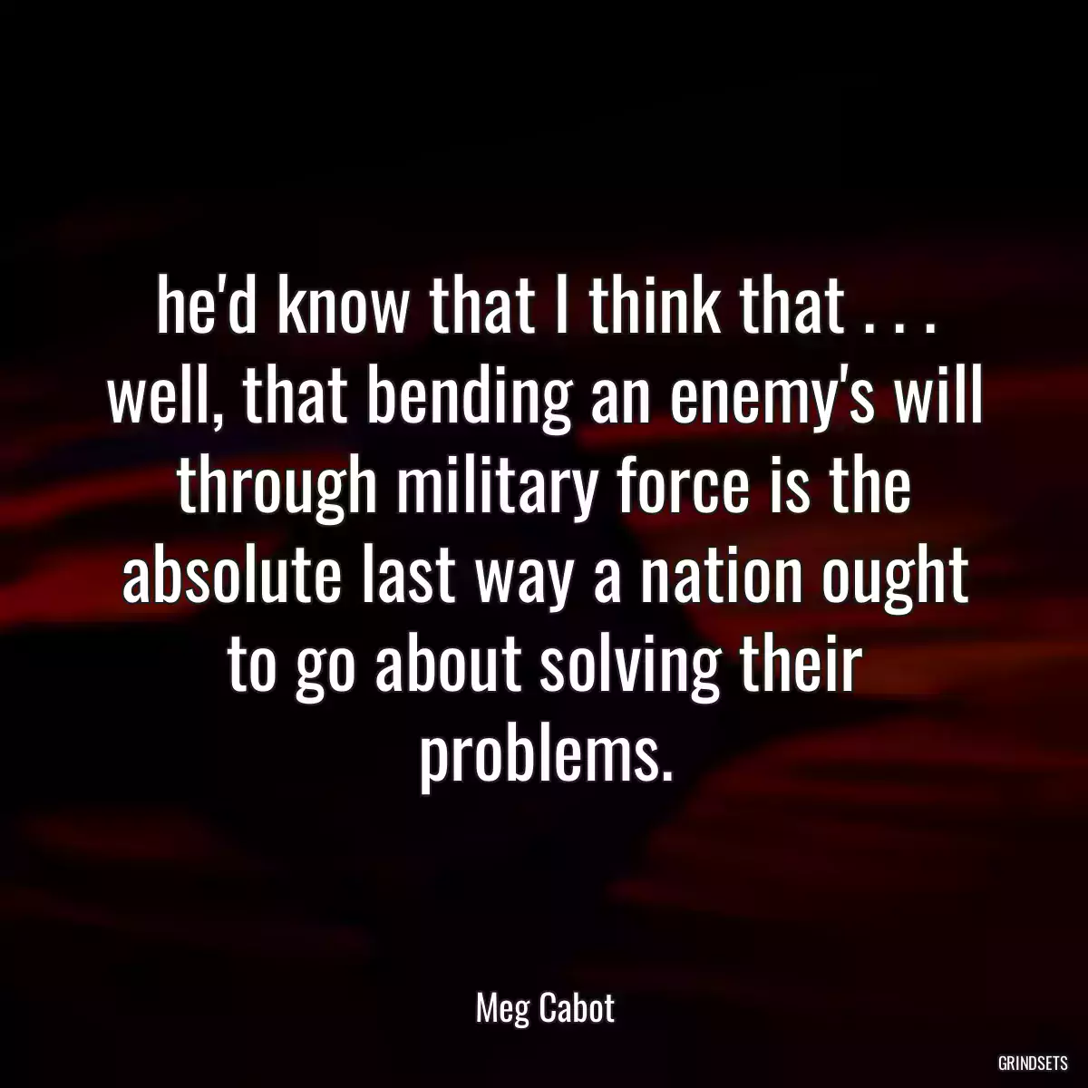 he\'d know that I think that . . . well, that bending an enemy\'s will through military force is the absolute last way a nation ought to go about solving their problems.