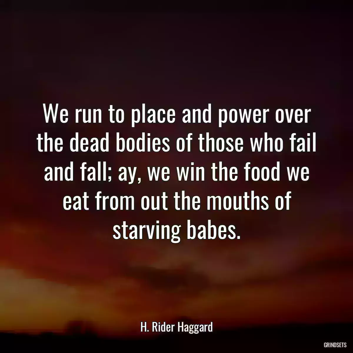 We run to place and power over the dead bodies of those who fail and fall; ay, we win the food we eat from out the mouths of starving babes.