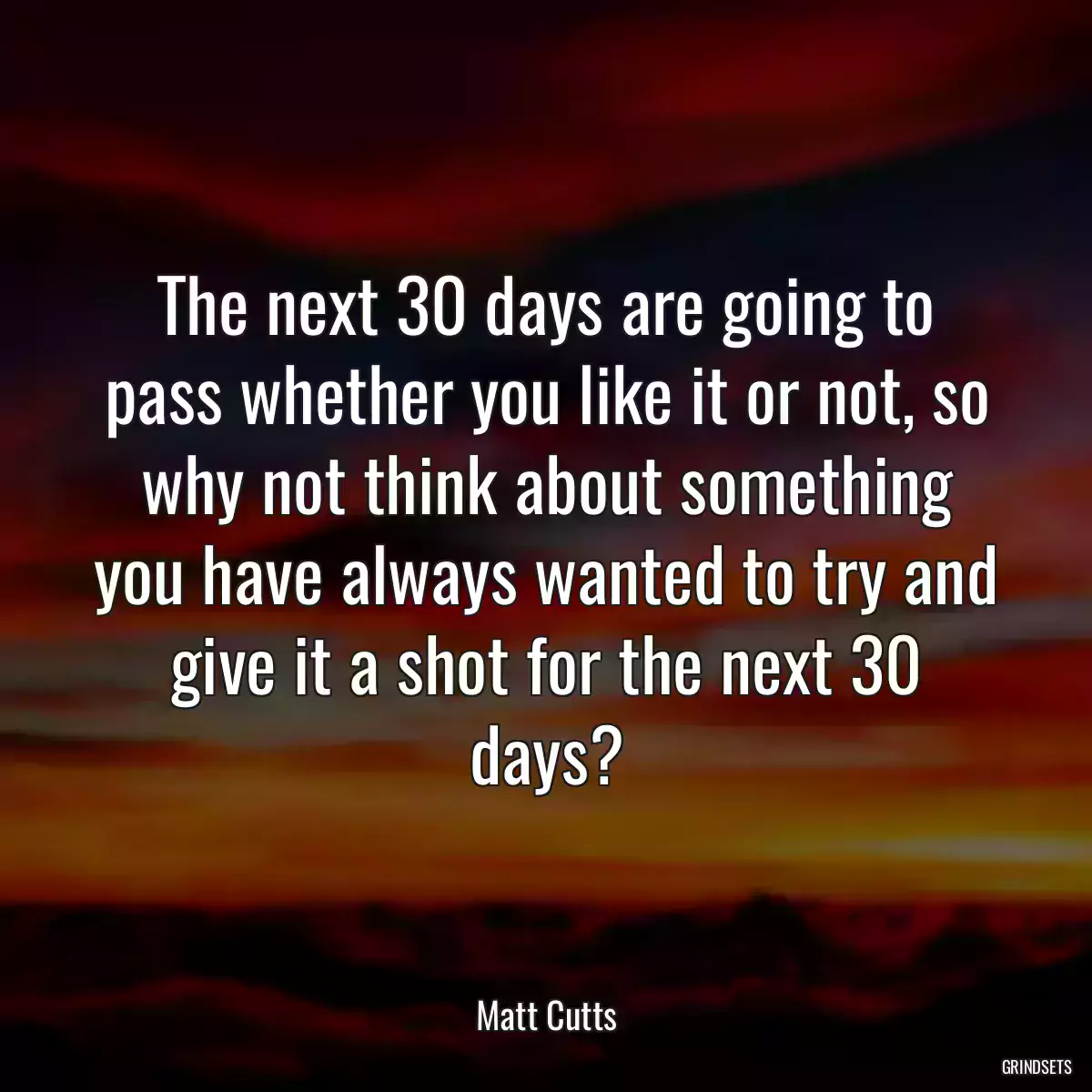 The next 30 days are going to pass whether you like it or not, so why not think about something you have always wanted to try and give it a shot for the next 30 days?