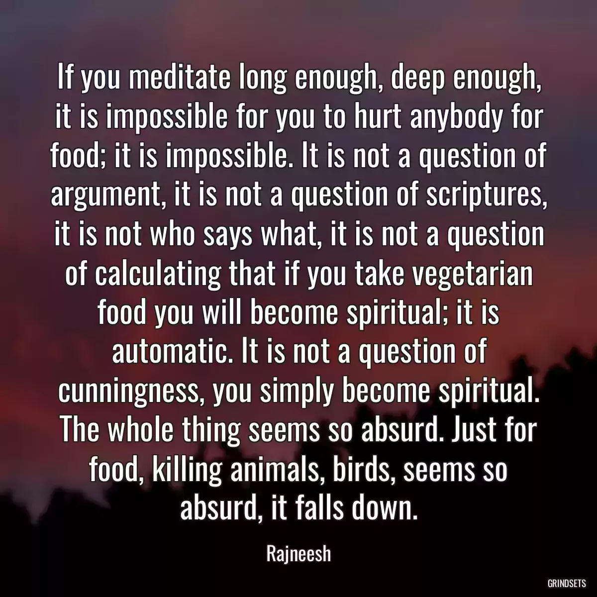 If you meditate long enough, deep enough, it is impossible for you to hurt anybody for food; it is impossible. It is not a question of argument, it is not a question of scriptures, it is not who says what, it is not a question of calculating that if you take vegetarian food you will become spiritual; it is automatic. It is not a question of cunningness, you simply become spiritual. The whole thing seems so absurd. Just for food, killing animals, birds, seems so absurd, it falls down.