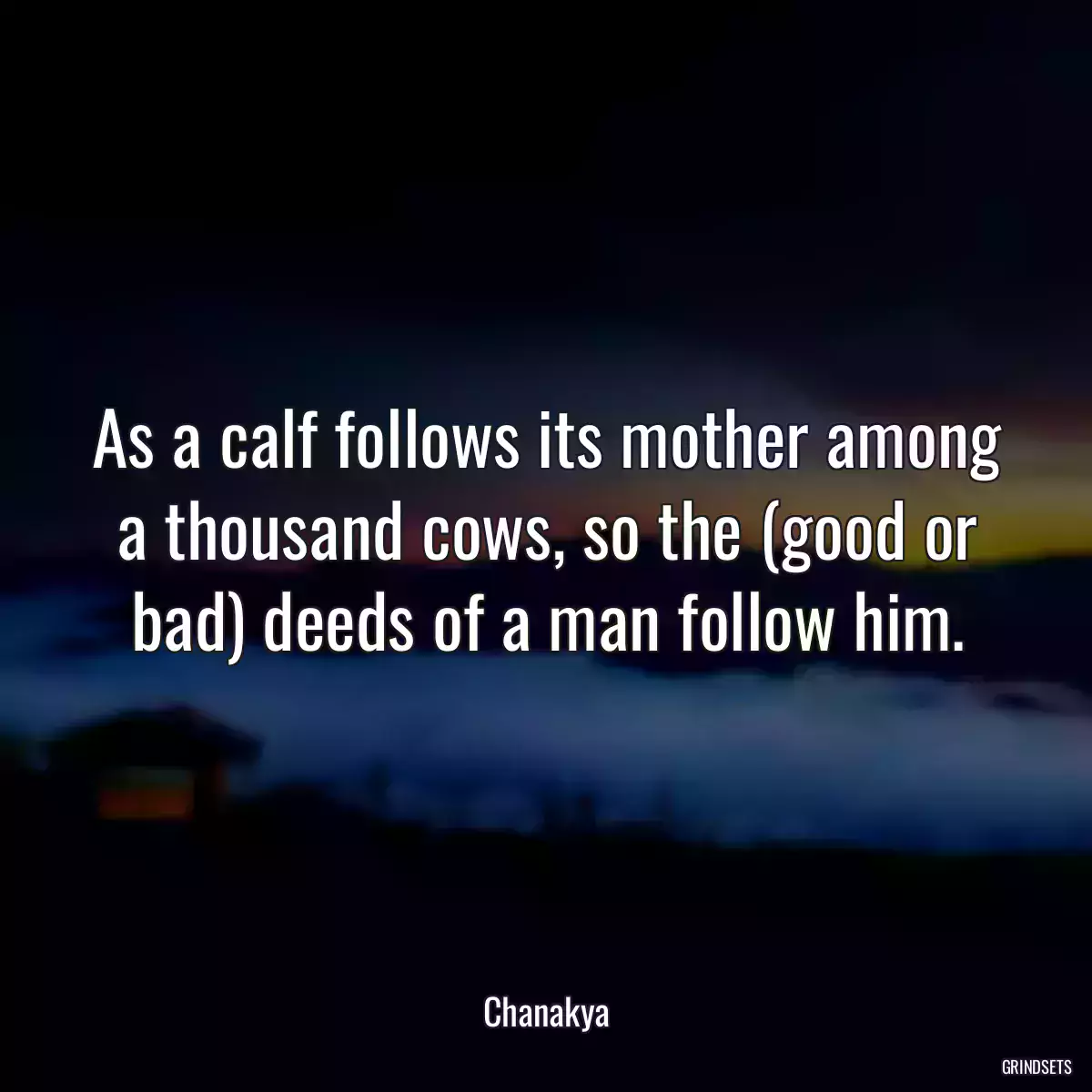 As a calf follows its mother among a thousand cows, so the (good or bad) deeds of a man follow him.