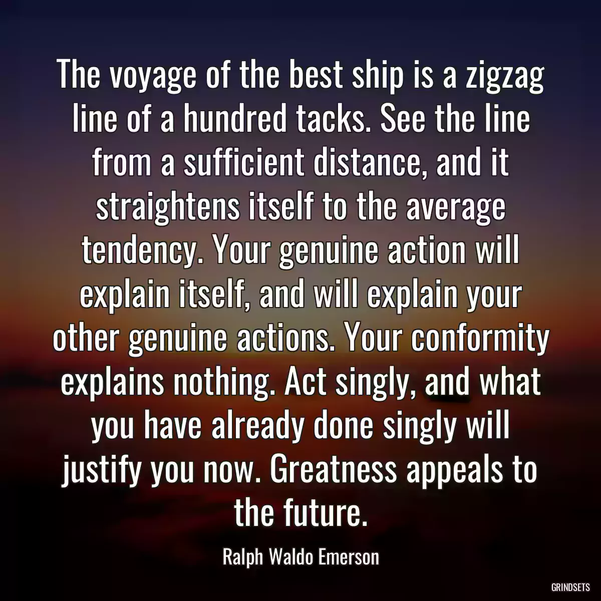 The voyage of the best ship is a zigzag line of a hundred tacks. See the line from a sufficient distance, and it straightens itself to the average tendency. Your genuine action will explain itself, and will explain your other genuine actions. Your conformity explains nothing. Act singly, and what you have already done singly will justify you now. Greatness appeals to the future.