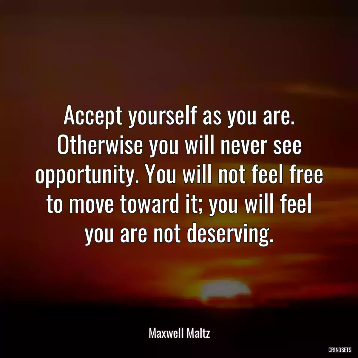 Accept yourself as you are. Otherwise you will never see opportunity. You will not feel free to move toward it; you will feel you are not deserving.