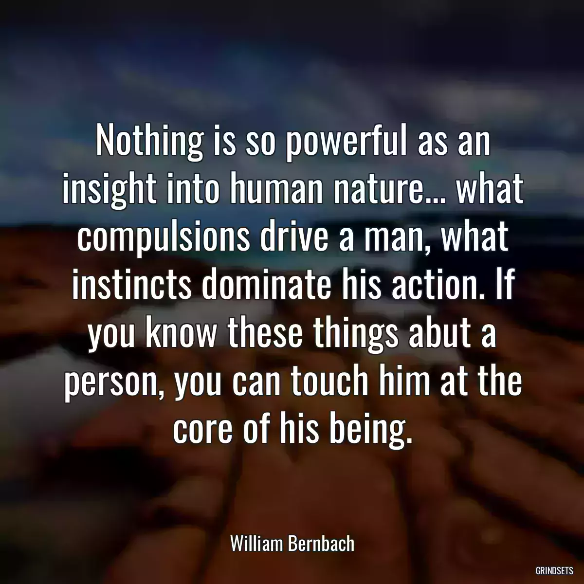 Nothing is so powerful as an insight into human nature... what compulsions drive a man, what instincts dominate his action. If you know these things abut a person, you can touch him at the core of his being.