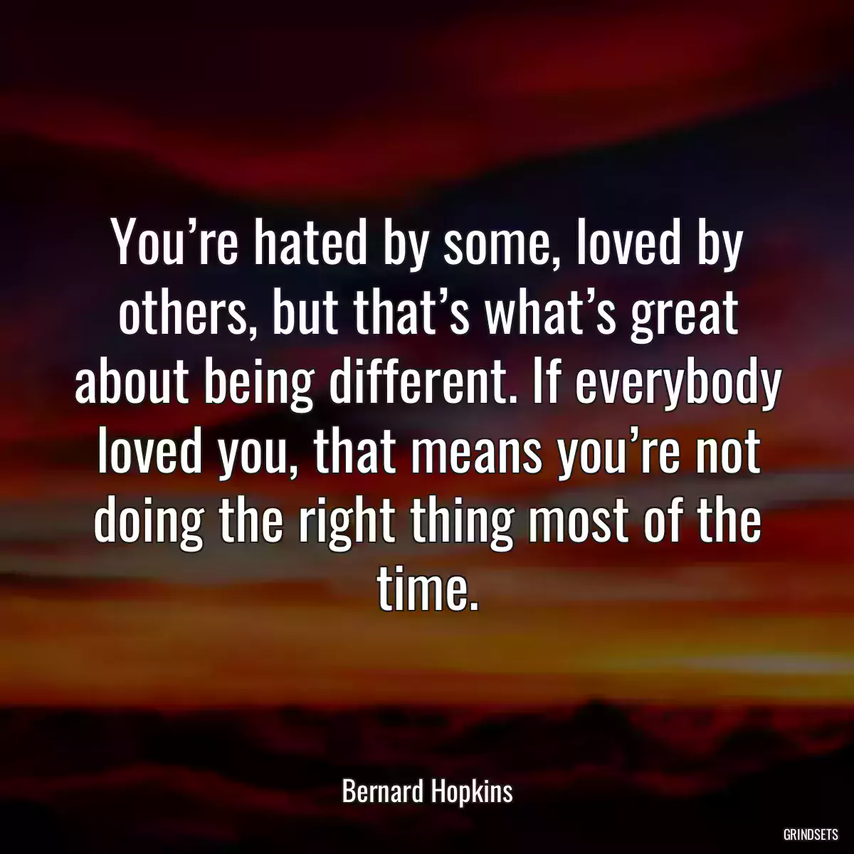 You’re hated by some, loved by others, but that’s what’s great about being different. If everybody loved you, that means you’re not doing the right thing most of the time.